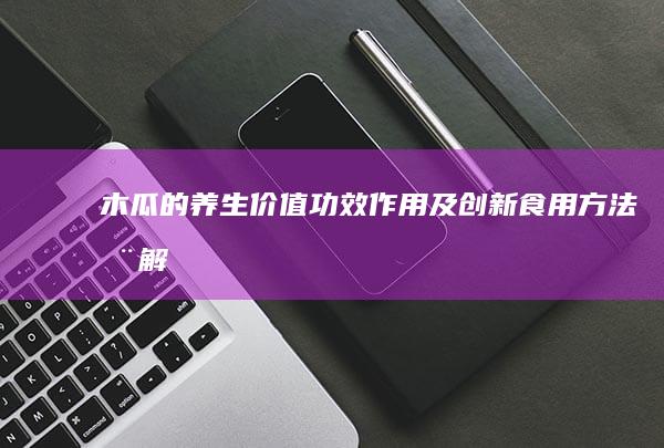 木瓜的养生价值：功效、作用及创新食用方法全解析